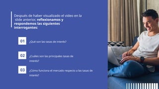 Después de haber visualizado el video en la
slide anterior, reflexionamos y
respondemos las siguientes
interrogantes:
01 ¿Qué son las tasas de interés?
02 ¿Cuáles son las principales tasas de
interés?
03 ¿Cómo funciona el mercado respecto a las tasas de
interés?
 