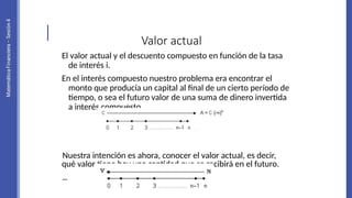 Valor actual
El valor actual y el descuento compuesto en función de la tasa
de interés i.
En el interés compuesto nuestro problema era encontrar el
monto que producía un capital al final de un cierto período de
tiempo, o sea el futuro valor de una suma de dinero invertida
a interés compuesto.
Nuestra intención es ahora, conocer el valor actual, es decir,
qué valor tiene hoy una cantidad que se recibirá en el futuro.
 