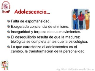 Adolescencia…Falta de espontaneidad.Exagerada conciencia de sí mismo.Inseguridad y torpeza de sus movimientos.El desequilibrio resulta de que la madurez biológica se completa antes que la psicológica.Lo que caracteriza al adolescentes es el cambio, la transformación de la personalidad.