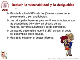 Reducir la vulnerabilidad y la desigualdad …Este problema es mucho mayor entre las adolescentes analfabetas; 37% son madres o están embarazadas.Cerca del 69% de las jóvenes rurales no contaron con asistencia profesional durante el parto.Inestabilidad en la unión; la mayoría de jóvenes en unión son convivientes (61%).La separación o divorcio afecta a una de cada	 diez jóvenes en el medio urbano.