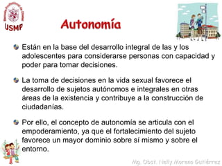 Autonomía Están en la base del desarrollo integral de las y los adolescentes para considerarse personas con capacidad y poder para tomar decisiones.La toma de decisiones en la vida sexual favorece el desarrollo de sujetos autónomos e integrales en otras áreas de la existencia y contribuye a la construcción de ciudadanías. Por ello, el concepto de autonomía se articula con el empoderamiento, ya que el fortalecimiento del sujeto favorece un mayor dominio sobre sí mismo y sobre el entorno. 