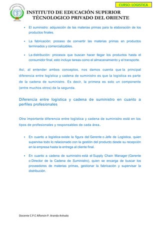 INSTITUTO DE EDUCACIÓN SUPERIOR
TÉCNOLOGICO PRIVADO DEL ORIENTE
Docente C.P.C Alfonsín P. Aranda Arévalo
 El suministro: adquisición de las materias primas para la elaboración de los
productos finales.
 La fabricación: proceso de convertir las materias primas en productos
terminados y comercializables.
 La distribución: procesos que buscan hacer llegar los productos hasta el
consumidor final, esto incluye tareas como el almacenamiento y el transporte.
Así, al entender ambos conceptos, nos damos cuenta que la principal
diferencia entre logística y cadena de suministro es que la logística es parte
de la cadena de suministro. Es decir, la primera es solo un componente
(entre muchos otros) de la segunda.
Diferencia entre logística y cadena de suministro en cuanto a
perfiles profesionales
Otra importante diferencia entre logística y cadena de suministro está en los
tipos de profesionales y responsables de cada área.
 En cuanto a logística existe la figura del Gerente o Jefe de Logística, quien
supervisa todo lo relacionado con la gestión del producto desde su recepción
en la empresa hasta la entrega al cliente final.
 En cuanto a cadena de suministro está el Supply Chain Manager (Gerente
o Director de la Cadena de Suministro), quien se encarga de buscar los
proveedores de materias primas, gestionar la fabricación y supervisar la
distribución.
 