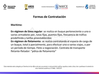 Formas de Contratación
Marítimo:
En régimen de línea regular: se realiza en buque perteneciente a uno o
varios armadores por, rutas fijas, puertos fijos, frecuencia de tráfico
predefinida y tarifas preestablecidas
En régimen de fletamento: se realiza contratando el espacio de carga de
un buque, total o parcialmente, para efectuar uno o varios viajes, o por
un período de tiempo. Flete a negociación. Contrato de transporte
fletante-fletador: “póliza de fletamento”
 