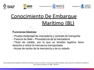 Conocimiento De Embarque
Marítimo (BL)
17
Funciones básicas:
- Prueba titularidad de mercadería y contrato de transporte
- Factura de flete – Procedencia de la mercadería
- Título de crédito, por lo que su tenedor legítimo tiene
derecho a retirar la mercancía transportada.
- Acuse de recibo de la mercancía y de su estado
 