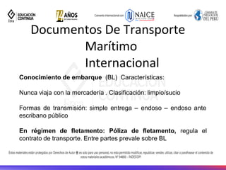Documentos De Transporte
Marítimo
Internacional
Conocimiento de embarque (BL) Características:
Nunca viaja con la mercadería . Clasificación: limpio/sucio
Formas de transmisión: simple entrega – endoso – endoso ante
escribano público
En régimen de fletamento: Póliza de fletamento, regula el
contrato de transporte. Entre partes prevale sobre BL
 