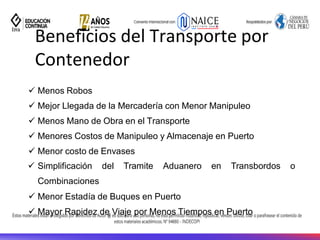 ✓ Menos Robos
✓ Mejor Llegada de la Mercadería con Menor Manipuleo
✓ Menos Mano de Obra en el Transporte
✓ Menores Costos de Manipuleo y Almacenaje en Puerto
✓ Menor costo de Envases
✓ Simplificación del Tramite Aduanero en Transbordos o
Combinaciones
✓ Menor Estadía de Buques en Puerto
✓ Mayor Rapidez de Viaje por Menos Tiempos en Puerto
Beneficios del Transporte por
Contenedor
 
