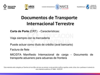 Documentos de Transporte
Internacional Terrestre
Carta de Porte (CRT) - Características:
Viaja siempre con la mercadería
Documento de
Puede actuar como título de crédito (aval bancario)
Factura de flete
MIC/DTA Manifiesto Internacional de carga -
transporte aduanero para aduanas de frontera
 