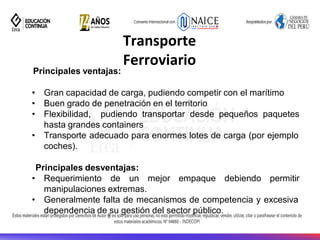 26
Transporte
Ferroviario
Principales ventajas:
• Gran capacidad de carga, pudiendo competir con el marítimo
• Buen grado de penetración en el territorio
• Flexibilidad, pudiendo transportar desde pequeños paquetes
hasta grandes containers
• Transporte adecuado para enormes lotes de carga (por ejemplo
coches).
Principales desventajas:
• Requerimiento de un mejor empaque debiendo permitir
manipulaciones extremas.
• Generalmente falta de mecanismos de competencia y excesiva
dependencia de su gestión del sector público.
 
