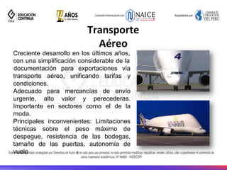 27
Transporte
Aéreo
Creciente desarrollo en los últimos años,
con una simplificación considerable de la
transporte aéreo, unificando tarifas
documentación para exportaciones vía
y
condiciones.
Adecuado para mercancías de envío
urgente, alto valor y perecederas.
Importante en sectores como el de la
moda.
Principales inconvenientes: Limitaciones
técnicas sobre el peso máximo de
despegue, resistencia de las bodegas,
tamaño de las puertas, autonomía de
vuelo
 
