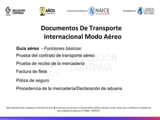 Documentos De Transporte
Internacional Modo Aéreo
Guía aérea - Funciones básicas:
Prueba del contrato de transporte aéreo
Prueba de recibo de la mercadería
Factura de flete
Póliza de seguro
Procedencia de la mercadería/Declaración de aduana
 