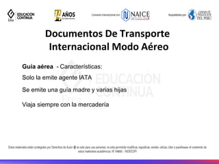 Documentos De Transporte
Internacional Modo Aéreo
Guía aérea - Características:
Solo la emite agente IATA
Se emite una guía madre y varias hijas
Viaja siempre con la mercadería
 