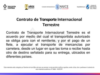 Contrato de Transporte Internacional
Terrestre
Contrato de Transporte Internacional Terrestre es el
acuerdo por medio del cual el transportista autorizado
se obliga para con el remitente, y por el pago de un
flete, a ejecutar el transporte de mercancías por
carretera, desde un lugar en que las toma o recibe hasta
otro de destino señalado para su entrega, ubicados en
diferentes países.
 