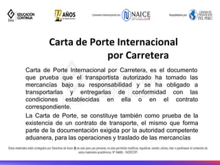 Carta de Porte Internacional
por Carretera
Carta de Porte Internacional por Carretera, es el documento
que prueba que el transportista autorizado ha tomado las
mercancías bajo su responsabilidad y se ha obligado a
con las
condiciones establecidas en
transportarlas y entregarlas de conformidad
ella o en el contrato
correspondiente.
La Carta de Porte, se constituye también como prueba de la
existencia de un contrato de transporte, el mismo que forma
parte de la documentación exigida por la autoridad competente
aduanera, para las operaciones y traslado de las mercancías
 