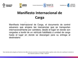 Manifiesto Internacional de
Carga
Manifiesto Internacional de Carga, el documento de control
aduanero que ampara las mercancías que se transportan
internacionalmente por carretera, desde el lugar en donde son
cargadas a bordo de un vehículo habilitado o unidad de carga
hasta el lugar en donde se descargan para su entrega al
destinatario
 