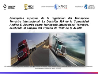 Principales aspectos de la regulación del Transporte
Terrestre Internacional: La Decisión 399 de la Comunidad
Andina El Acuerdo sobre Transporte Internacional Terrestre,
celebrado al amparo del Tratado de 1980 de la ALADI
 