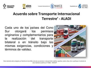 Acuerdo sobre Transporte Internacional
Terrestre’ - ALADI
Cada uno de los países del Cono
Sur otorgará los permisos
originarios y complementarios para
la realización
bilateral o en
del transporte
tránsito bajo las
mismas exigencias, condiciones y
términos de validez.
 