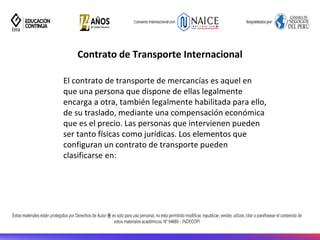 Contrato de Transporte Internacional
El contrato de transporte de mercancías es aquel en
que una persona que dispone de ellas legalmente
encarga a otra, también legalmente habilitada para ello,
de su traslado, mediante una compensación económica
que es el precio. Las personas que intervienen pueden
ser tanto físicas como jurídicas. Los elementos que
configuran un contrato de transporte pueden
clasificarse en:
 