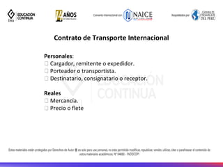 Contrato de Transporte Internacional
Personales:
Cargador, remitente o expedidor.
Porteador o transportista.
Destinatario, consignatario o receptor.
Reales
Mercancía.
Precio o flete
 