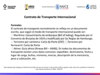 Contrato de Transporte Internacional
Formales
El contrato de transporte normalmente se refleja en un documento
escrito, que según el modo de transporte internacional puede ser:
Marítimo: Conocimiento de embarque (Bill of lading). Regulado por el
Convenio de Bruselas de 1924 y modificado por las Reglas de Hamburgo.
Terrestre por carretera: Carta de Porte (CRT) Terrestre por
ferrocarril: Carta de Porte
Aéreo: Guía aérea (Airway Bill – AWB)). En todos los documentos de
transporte existen unos datos comunes: expedidor, destinatario, fecha y
lugar de carga, bultos, números, marcas, descripción de la mercancía,
peso y cubicación, etc.
 
