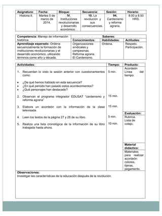 Asignatura: Fecha: Bloque: Secuencia: Sesión: Horario: Historia II. Martes 5 de marzo de 2014. IV. Instituciones revolucionarias y desarrollo económico. . 10. La revolución y sus consecuencias. 94. Cardenismo y reforma agraria. 8:00 a 8:50 HRS. Competencia: Manejo de información histórica. Saberes: Conocimientos: Habilidades: Actitudes: Aprendizaje esperado: Ordena secuencialmente la formación de instituciones revolucionarias y el desarrollo económico, utilizando términos como año y década. Organizaciones sindicales y campesinas. Reforma agraria. El Cardenismo. Ordena. Respeto. Participación. Actividades: Tiempo: Producto: 1. Recuerdan lo visto la sesión anterior con cuestionamientos como:  ¿De qué hemos hablado en esta secuencia?  ¿En qué periodo han pasado estos acontecimientos?  ¿Qué personajes han destacado? 2. Observan el programa integrador EDUSAT “cardenismo y reforma agraria” 3. Elabora un acordeón con la información de la clase televisada. 4. Leen los textos de la página 27 y 28 de su libro. 5. Realiza una lista cronológica de la información de su libro trabajada hasta ahora. 5 min. 15 min. 15 min. 5 min. 10 min. Acordeón Línea del tiempo. Evaluación: Rubrica. Lista de cotejo. Material didáctico: Materiales para realizar acordeón: colores, tijeras, pegamento. Observaciones: Investigar las características de la educación después de la revolución.  