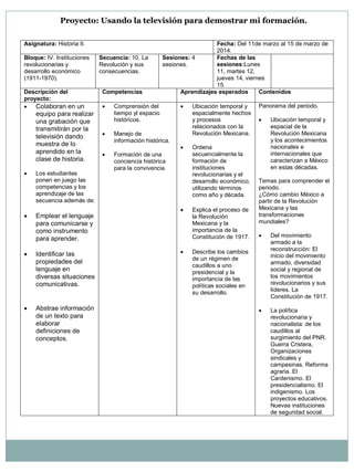 Proyecto: Usando la televisión para demostrar mi formación. 
Asignatura: Historia II. Fecha: Del 11de marzo al 15 de marzo de 2014. Bloque: IV. Instituciones revolucionarias y desarrollo económico (1911-1970). Secuencia: 10. La Revolución y sus consecuencias. Sesiones: 4 sesiones. Fechas de las sesiones:Lunes 11, martes 12, jueves 14, viernes 15. Descripción del proyecto: Competencias Aprendizajes esperados Contenidos  Colaboran en un equipo para realizar una grabación que transmitirán por la televisión dando muestra de lo aprendido en la clase de historia.  Los estudiantes ponen en juego las competencias y los aprendizaje de las secuencia además de:  Emplear el lenguaje para comunicarse y como instrumento para aprender.  Identificar las propiedades del lenguaje en diversas situaciones comunicativas.  Abstrae información de un texto para elaborar definiciones de conceptos.  Comprensión del tiempo yl espacio históricos.  Manejo de información histórica.  Formación de una conciencia histórica para la convivencia.  Ubicación temporal y espacialmente hechos y procesos relacionados con la Revolución Mexicana.  Ordena secuencialmente la formación de instituciones revolucionarias y el desarrollo económico, utilizando términos como año y década.  Explica el proceso de la Revolución Mexicana y la importancia de la Constitución de 1917.  Describe los cambios de un régimen de caudillos a uno presidencial y la importancia de las políticas sociales en su desarrollo. Panorama del periodo.  Ubicación temporal y espacial de la Revolución Mexicana y los acontecimientos nacionales e internacionales que caracterizan a México en estas décadas. Temas para comprender el periodo. ¿Cómo cambio México a partir de la Revolución Mexicana y las transformaciones mundiales?  Del movimiento armado a la reconstrucción: El inicio del movimiento armado, diversidad social y regional de los movimientos revolucionarios y sus líderes. La Constitución de 1917.  La política revolucionaria y nacionalista: de los caudillos al surgimiento del PNR. Guerra Cristera, Organizaciones sindicales y campesinas. Reforma agraria. El Cardenismo. El presidencialismo. El indigenismo. Los proyectos educativos. Nuevas instituciones de seguridad social.  