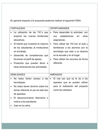 En general respecto a lo propuesto podemos realizar el siguiente FODA: FORTALEZAS OPORTUNIDADES  La utilización de las TIC`s que propone los nuevas tendencias educativas.  El interés que muestran la mayoría de los estudiantes al involucrarse en el trabajo.  Desarrollo de competencias que favorecen el perfil de egreso.  Productos que pueden llevar a otras dimensiones las actividades.  Para desarrollar la actividad, con sus adaptaciones en otras asignaturas.  Para utilizar las TIC`sen el aula y familiarizar a los alumnos con la tecnología que esta a su alcance en la escuela y en el hogar.  Para utilizar los recursos de forma diferente. DEBILIDADES AMENAZAS  No todos tienen acceso a las tecnologías.  No todos tienen dominio sobre los temas referente al uso de este tipo de aparatos.  El desconocimiento desmotiva o motiva a los estudiante.  Caer en la rutina.  El mal uso que se le da a los aparatos que se pueden utilizar para la realización del proyecto como los celulares.  