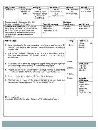 Asignatura: Fecha: Bloque: Secuencia: Sesión: Horario: Historia II. Lunes 25 de febrero de 2014. IV. Instituciones revolucionarias y desarrollo económico. . 10. La revolución y sus consecuencias. 89. Celebrar la constitución. 11:36 a 12:20 HRS. Competencia: Comprensión del tiempo y espacio históricos. Saberes: Conocimientos: Habilidades: Actitudes: Aprendizaje esperado: Ubicación temporal y espacial de la revolución mexicana y los acontecimientos nacionales e internacionales que caracterizan a México en estas décadas. Revolución mexicana. Constitución de 1917, Ubicación temporal. Cooperativa. Respeto. Actividades: Tiempo: Producto: 1. Los estudiantes forman equipos y en hojas con pegamento (postic) escriben lo que piensan cuando escuchan la palabra revolución. 2. Pegan en papeles bond por equipos sus hojas y leen, quitan los que consideran no tienen relación con el concepto revolución. 3. Escriben, en la parte de abajo del papel bond, lo que significa para el equipo revolución y lo comparten al grupo. 4. Observan el video “instituciones revolucionarias y desarrollo económico (1911-1970)” y elaboran una línea del tiempo. 5. Leen el texto de la página 14 de su libro de texto. 6. Comparten lo visto en la sesión comparando su línea del tiempo con la de la página 15 de su libro de texto. 10 min. 5 min. 20 min. 10 min. 5 min. Línea del tiempo. Cuadro. Evaluación: Rúbrica. Lista de cotejo. Material didáctico: Postic. Papel bond. Cinta adhesiva. Video. Libro de texto. Observaciones: Investigar biografía de Villa, Zapata y Venustiano Carranza.  