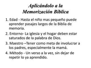 Aplicándolo a la
Memorización Bíblica
1. Edad - Hasta el niño mas pequeño puede
aprender pasajes largos de la Biblia de
memoria.
2. Entorno- La iglesia y el hogar deben estar
saturados de la palabra de Dios.
3. Maestro –Tener como meta de involucrar a
los padres, especialmente la mamá.
4. Método - Un verso a la vez, sin dejar de
repetir lo ya aprendido.
 