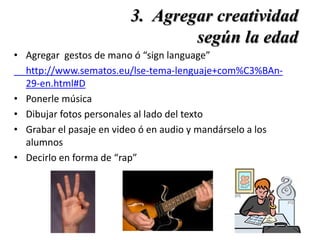 3. Agregar creatividad
según la edad
• Agregar gestos de mano ó “sign language”
http://www.sematos.eu/lse-tema-lenguaje+com%C3%BAn-
29-en.html#D
• Ponerle música
• Dibujar fotos personales al lado del texto
• Grabar el pasaje en video ó en audio y mandárselo a los
alumnos
• Decirlo en forma de “rap”
 