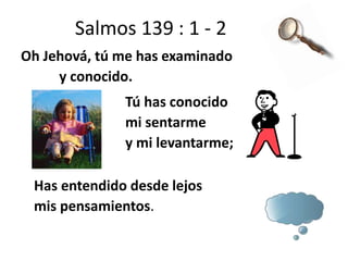 Salmos 139 : 1 - 2
Oh Jehová, tú me has examinado
y conocido.
Tú has conocido
mi sentarme
y mi levantarme;
Has entendido desde lejos
mis pensamientos.
 