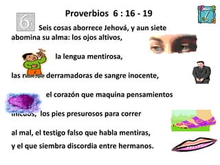 Proverbios 6 : 16 - 19
Seis cosas aborrece Jehová, y aun siete
abomina su alma: los ojos altivos,
la lengua mentirosa,
las manos derramadoras de sangre inocente,
el corazón que maquina pensamientos
inicuos, los pies presurosos para correr
al mal, el testigo falso que habla mentiras,
y el que siembra discordia entre hermanos.
 