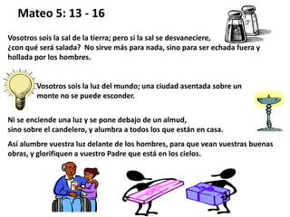 Mateo 5: 13 - 16
Vosotros sois la sal de la tierra; pero si la sal se desvaneciere,
¿con qué será salada? No sirve más para nada, sino para ser echada fuera y
hollada por los hombres.
Vosotros sois la luz del mundo; una ciudad asentada sobre un
monte no se puede esconder.
Ni se enciende una luz y se pone debajo de un almud,
sino sobre el candelero, y alumbra a todos los que están en casa.
Así alumbre vuestra luz delante de los hombres, para que vean vuestras buenas
obras, y glorifiquen a vuestro Padre que está en los cielos.
 