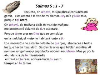 Salmos 5 : 1 - 7
Escucha, oh Jehová, mis palabras; considera mi
gemir. Está atento a la voz de mi clamor, Rey mío y Dios mío,
porque a ti oraré.
Oh Jehová, de mañana oirás mi voz; de mañana
me presentaré delante de ti, y esperaré.
Porque tú no eres un Dios que se complace
en la maldad; el malo no habitará junto a ti.
Los insensatos no estarán delante de tus ojos; aborreces a todos
los que hacen iniquidad. Destruirás a los que hablan mentira; Al
hombre sanguinario y engañador abominará Jehová. Mas yo por la
abundancia de tu misericordia
entraré en tu casa; adoraré hacia tu santo
templo en tu temor.
 