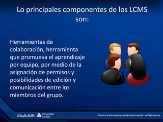 Lo principales componentes de los LCMS
son:
Herramientas de
colaboración, herramienta
que promueva el aprendizaje
por equipo, por medio de la
asignación de permisos y
posibilidades de edición y
comunicación entre los
miembros del grupo.
 