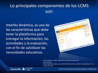 Lo principales componentes de los LCMS
son:
Interfaz dinámica, es una de
las características que debe
tener la plataforma para
entregar la información, las
actividades y la evaluación,
con el fin de satisfacer las
necesidades educativas.
Fuente imagen: Abel93. ¿Moodle o plataforma educativa?
Consultado en:
https://abel93.wordpress.com/2013/02/13/moodle-o-plataforma-educativa/ el 21
de abril de 2015
 