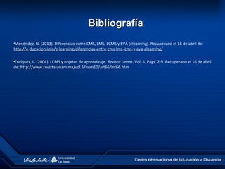 •Menéndez, N. (2013). Diferencias entre CMS, LMS, LCMS y EVA (elearning). Recuperado el 16 de abril de:
http://e-ducacion.info/e-learning/diferencias-entre-cms-lms-lcms-y-eva-elearning/
•Enríquez, L. (2004). LCMS y objetos de aprendizaje. Revista Unam. Vol. 5. Págs. 2-9. Recuperado el 16 de abril
de: http://www.revista.unam.mx/vol.5/num10/art66/int66.htm
BibliografíaBibliografía
 