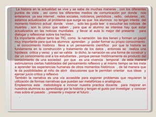 .  La historia en la actualidad se vive y se sabe de muchas maneras , con los diferentes puntos de vista , así como los diferentes medios de comunicación por donde  nos enteramos  ya sea internet , redes sociales, noticieros, periódicos , radio,  celulares , etc. estamos actualizados ,el problema que surge es que  los alumnos  no tengan interés  del momento histórico actual  donde  viven ,  solo les gusta leer  o escuchar las noticias  de muertes , son lo único que saben , para que el alumno se interese hay que estar actualizados en las noticias mundiales  y llevar al aula lo mejor del presente  para dialogar y reflexionar sobre los hechos . Es importante utilizar tanto las TIC, como  la narración  las dos tienen y forman un papel muy importante para que los alumnos  aprendan  ,y  poder formar su propio conocimiento  , el conocimiento histórico  lleva a un pensamiento científico  por que la historia se fundamenta en la construcción y tratamiento de los datos , entonces se  realiza una hipótesis  critica y veraz  y así se valida  lo dicho, la narración es una forma de construir y dar un conocimiento oral a los estudiantes , porque pensar históricamente es producto del conocimiento de una sociedad  por que  es una vivencia  temporal  de esta manera estimulamos ciertas habilidades del pensamiento reflexivo y al mismo tiempo se les insta a aprender las experiencias humanas de otros momentos históricos  , de tal manera que le da posibilidades al niño de abrir  discusiones que le permitan orientar  sus ideas  y ejercer juicio critico y reflexivo También la narrativa es una vía accesible para exponer problemas que requieren la utilización de formas narrativas que puedan ser metafóricas o analógicas.  Empleemos este  metodología e innovar nuestra practica docente  para mejorar en nuestros alumnos su aprendizaje por la historia y tengan el gusto por investigar  y conocer mas sobre el pasado  , presente y mejorar el futuro . 