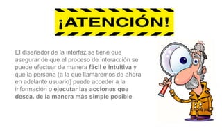 El diseñador de la interfaz se tiene que
asegurar de que el proceso de interacción se
puede efectuar de manera fácil e intuitiva y
que la persona (a la que llamaremos de ahora
en adelante usuario) puede acceder a la
información o ejecutar las acciones que
desea, de la manera más simple posible.
 