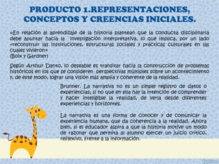 PRODUCTO 1.REPRESENTACIONES, CONCEPTOS Y CREENCIAS INICIALES. « En relación al aprendizaje de la historia plantean que la conducta disciplinaria debe apuntar hacia la  investigación interpretativa, lo que implica, por un lado «reconstruir las instituciones, estructuras sociales y prácticas culturales en las cuales vivieron» (Boix y Gardner) Según Arthur Danto, lo deseable es transitar hacia la construcción de problemas históricos en los que se consideren  perspectivas múltiples sobre un acontecimiento y, de este modo, lograr una visión más amplia y coherente de la realidad. Brunner. La narrativa no es un simple registro de datos o experiencias; si no que en ella hay la intención de comprender y hacer inteligible la realidad, de verla desde diferentes experiencias y horizontes. La narrativa es una forma de conocer y de comunicar la experiencia humana, que da coherencia a la realidad. Ahora bien, si el educador aspira a que la historia motive un modo de razonar que permita al alumno ejercer un juicio critico, reflexivo, frente a la información. 