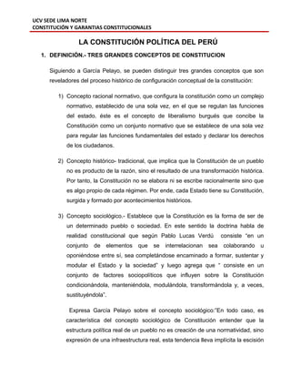 UCV SEDE LIMA NORTE
CONSTITUCIÓN Y GARANTIAS CONSTITUCIONALES
LA CONSTITUCIÓN POLÍTICA DEL PERÚ
1. DEFINICIÓN.- TRES GRANDES CONCEPTOS DE CONSTITUCION
Siguiendo a García Pelayo, se pueden distinguir tres grandes conceptos que son
reveladores del proceso histórico de configuración conceptual de la constitución:
1) Concepto racional normativo, que configura la constitución como un complejo
normativo, establecido de una sola vez, en el que se regulan las funciones
del estado. éste es el concepto de liberalismo burgués que concibe la
Constitución como un conjunto normativo que se establece de una sola vez
para regular las funciones fundamentales del estado y declarar los derechos
de los ciudadanos.
2) Concepto histórico- tradicional, que implica que la Constitución de un pueblo
no es producto de la razón, sino el resultado de una transformación histórica.
Por tanto, la Constitución no se elabora ni se escribe racionalmente sino que
es algo propio de cada régimen. Por ende, cada Estado tiene su Constitución,
surgida y formado por acontecimientos históricos.
3) Concepto sociológico.- Establece que la Constitución es la forma de ser de
un determinado pueblo o sociedad. En este sentido la doctrina habla de
realidad constitucional que según Pablo Lucas Verdú consiste “en un
conjunto de elementos que se interrelacionan sea colaborando u
oponiéndose entre sí, sea completándose encaminado a formar, sustentar y
modular el Estado y la sociedad” y luego agrega que “ consiste en un
conjunto de factores sociopolíticos que influyen sobre la Constitución
condicionándola, manteniéndola, modulándola, transformándola y, a veces,
sustituyéndola”.
Expresa García Pelayo sobre el concepto sociológico:”En todo caso, es
característica del concepto sociológico de Constitución entender que la
estructura política real de un pueblo no es creación de una normatividad, sino
expresión de una infraestructura real, esta tendencia lleva implícita la escisión
 