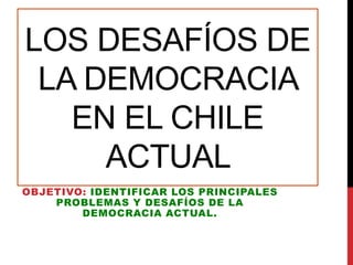 LOS DESAFÍOS DE
LA DEMOCRACIA
EN EL CHILE
ACTUAL
OBJETIVO: IDENTIFICAR LOS PRINCIPALES
PROBLEMAS Y DESAFÍOS DE LA
DEMOCRACIA ACTUAL.
 