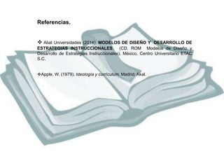 Referencias. 
 Aliat Universidades (2014). MODELOS DE DISEÑO Y DESARROLLO DE 
ESTRATEGIAS INSTRUCCIONALES. (CD. ROM Modelos de Diseño y 
Desarrollo de Estrategias Instruccionales). México. Centro Universitario ETAC 
S.C. 
Apple, W. (1979). Ideología y currículum. Madrid: Akal. 

