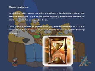 Marco contextual. 
La didáctica critica señala que entre la enseñanza y la educación existe un lazo 
estrecho inseparable y que ambos actores docente y alumno están inmersos en 
dicho proceso en cual ambos se benefician. 
Dicha didáctica también se entiende como propuesta de aprendizaje, en la que el 
tiempo es un factor clave para el proceso, además de tener un carácter flexible y 
dinámico. 
 