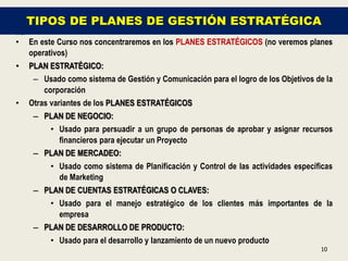 TIPOS DE PLANES DE GESTIÓN ESTRATÉGICA
•   En este Curso nos concentraremos en los PLANES ESTRATÉGICOS (no veremos planes
    operativos)
•   PLAN ESTRATÉGICO:
     – Usado como sistema de Gestión y Comunicación para el logro de los Objetivos de la
        corporación
•   Otras variantes de los PLANES ESTRATÉGICOS
     – PLAN DE NEGOCIO:
        • Usado para persuadir a un grupo de personas de aprobar y asignar recursos
          financieros para ejecutar un Proyecto
     – PLAN DE MERCADEO:
          • Usado como sistema de Planificación y Control de las actividades específicas
            de Marketing
     – PLAN DE CUENTAS ESTRATÉGICAS O CLAVES:
        • Usado para el manejo estratégico de los clientes más importantes de la
          empresa
     – PLAN DE DESARROLLO DE PRODUCTO:
          • Usado para el desarrollo y lanzamiento de un nuevo producto
                                                                                    10
 