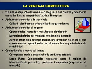 LA VENTAJA COMPETITIVA
• “Es una ventaja sobre los rivales en asegurar a sus clientes y defenderse
  contra las fuerzas competitivas”, Arthur Thompson.
• Atributos relacionados a la tecnología
   – Calidad, significancia, adaptabilidad a requerimientos
• Atributos relacionados al negocio
   – Operacionales: mercadeo, manufactura, distribución
   – Mercado: dinámica del mercado, estados de la demanda
   – Aunque tenga gran potencia técnica, una invención no es útil si sus
      consecuencias operacionales no alcanzan los requerimientos de
      rentabilidad
• Competitividad a través del tiempo
   – Corto plazo: precio y desempeño de productos actuales
   – Largo Plazo: Competencias medulares (costo & rapidez de
      introducción de producto), productos inesperados (sorpresa en el
      mercado)                                                            11
 