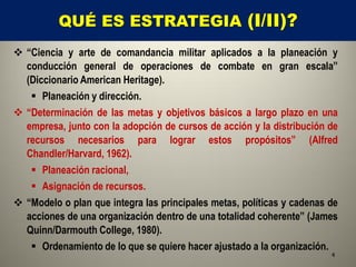 QUÉ ES ESTRATEGIA (I/II)?
 “Ciencia y arte de comandancia militar aplicados a la planeación y
  conducción general de operaciones de combate en gran escala”
  (Diccionario American Heritage).
    Planeación y dirección.
 “Determinación de las metas y objetivos básicos a largo plazo en una
  empresa, junto con la adopción de cursos de acción y la distribución de
  recursos necesarios para lograr estos propósitos” (Alfred
  Chandler/Harvard, 1962).
    Planeación racional,
    Asignación de recursos.
 “Modelo o plan que integra las principales metas, políticas y cadenas de
  acciones de una organización dentro de una totalidad coherente” (James
  Quinn/Darmouth College, 1980).
    Ordenamiento de lo que se quiere hacer ajustado a la organización.
                                                                        4
 