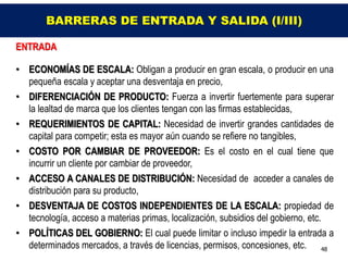 BARRERAS DE ENTRADA Y SALIDA (I/III)

ENTRADA

• ECONOMÍAS DE ESCALA: Obligan a producir en gran escala, o producir en una
  pequeña escala y aceptar una desventaja en precio,
• DIFERENCIACIÓN DE PRODUCTO: Fuerza a invertir fuertemente para superar
  la lealtad de marca que los clientes tengan con las firmas establecidas,
• REQUERIMIENTOS DE CAPITAL: Necesidad de invertir grandes cantidades de
  capital para competir; esta es mayor aún cuando se refiere no tangibles,
• COSTO POR CAMBIAR DE PROVEEDOR: Es el costo en el cual tiene que
  incurrir un cliente por cambiar de proveedor,
• ACCESO A CANALES DE DISTRIBUCIÓN: Necesidad de acceder a canales de
  distribución para su producto,
• DESVENTAJA DE COSTOS INDEPENDIENTES DE LA ESCALA: propiedad de
  tecnología, acceso a materias primas, localización, subsidios del gobierno, etc.
• POLÍTICAS DEL GOBIERNO: El cual puede limitar o incluso impedir la entrada a
  determinados mercados, a través de licencias, permisos, concesiones, etc. 48
 