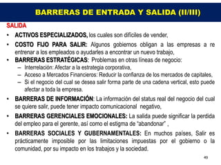 BARRERAS DE ENTRADA Y SALIDA (II/III)
SALIDA
• ACTIVOS ESPECIALIZADOS, los cuales son difíciles de vender,
• COSTO FIJO PARA SALIR: Algunos gobiernos obligan a las empresas a re
  entrenar a los empleados o ayudarles a encontrar un nuevo trabajo,
• BARRERAS ESTRATÉGICAS: Problemas en otras líneas de negocio:
    – Interrelación: Afectar a la estrategia corporativa,
    – Acceso a Mercados Financieros: Reducir la confianza de los mercados de capitales,
    – Si el negocio del cual se desea salir forma parte de una cadena vertical, esto puede
      afectar a toda la empresa.
• BARRERAS DE INFORMACIÓN: La información del status real del negocio del cual
  se quiere salir, puede tener impacto comunicacional negativo,
• BARRERAS GERENCIALES EMOCIONALES: La salida puede significar la perdida
  del empleo para el gerente, así como el estigma de “abandonar” ,
• BARRERAS SOCIALES Y GUBERNAMENTALES: En muchos países, Salir es
  prácticamente imposible por las limitaciones impuestas por el gobierno o la
  comunidad, por su impacto en los trabajos y la sociedad.
                                                                                     49
 