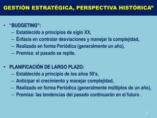 GESTIÓN ESTRATÉGICA, PERSPECTIVA HISTÓRICA”


• “BUDGETING”:
   – Establecido a principios de siglo XX,
   – Énfasis en controlar desviaciones y manejar la complejidad,
   – Realizado en forma Periódica (generalmente un año),
   – Premisa: el pasado se repite.

• PLANIFICACIÓN DE LARGO PLAZO:
   – Establecido a principio de los años 50’s,
   – Anticipar el crecimiento y manejar complejidad,
   – Realizado en forma Periódica (generalmente múltiplos de un año),
   – Premisa: las tendencias del pasado continuarán en el futuro .


                                                                   7
 