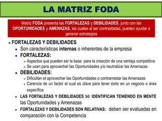 LA MATRIZ FODA
       Matriz FODA presenta las FORTALEZAS y DEBILIDADES, junto con las
    OPORTUNIDADES y AMENAZAS, las cuales al ser contrastadas, pueden ayudar a
                                generar estrategias
   FORTALEZAS Y DEBILIDADES
      Son características internas o inherentes de la empresa

      FORTALEZAS:
             Aspectos que pueden ser la base para la creación de una ventaja competitiva
             Se usan para aprovechar las Oportunidades y/o neutralizar las Amenazas
        DEBILIDADES:
           Dificultan el aprovechar las Oportunidades o contrarrestar las Amenazas
           Carencia de un factor el cual es clave para tener éxito en un negocio o área

            específica
        LAS FORTALEZAS Y DEBILIDADES se IDENTIFICAN TENIENDO EN MENTE
         las Oportunidades y Amenazas
        FORTALEZAS Y DEBILIDADES SON RELATIVAS:             deben ser evaluadas en
         comparación con la Competencia
 